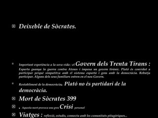 Deixeble de Sòcrates.  Important experiència a la seva vida : el  Govern dels Trenta Tirans :  Esparta guanya la guerra contra Atenes i imposa un govern tirànic. Plató és convidat a participar perquè simpatitza amb el sistema espartà i gens amb la democràcia. Rebutja participar. Alguns dels seus familiars entren en el nou Govern. Restabliment de la democràcia .  Plató no és partidari de la democràcia. Mort de Sòcrates 399  .  Aquesta mort provoca una greu  Crisi  personal Viatges :  reflexió, estudis, connecta amb les comunitats pitagòriques... 