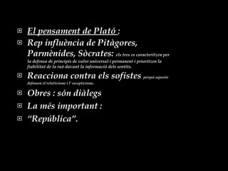 El pensament de Plató  : Rep influència de Pitàgores, Parmènides, Sòcrates:  els tres es caracteritzen per la defensa de principis de valor universal i permanent i prioritzen la fiabilitat de la raó davant la informació dels sentits. Reacciona contra els sofistes  perquè aquests defensen el relativisme i l’ escepticisme. Obres : són diàlegs  La més important : “ República”. 