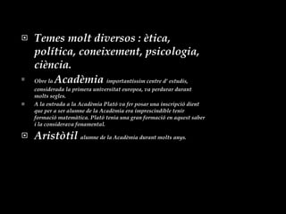 Temes molt diversos : ètica, política, coneixement, psicologia, ciència. Obre la  Acadèmia  importantíssim centre d’ estudis, considerada la primera universitat europea, va perdurar durant  molts segles. A la entrada a la Acadèmia Plató va fer posar una inscripció dient  que per a ser alumne de la Acadèmia era imprescindible tenir formació matemàtica. Plató tenia una gran formació en aquest saber i la considerava fonamental. Aristòtil  alumne de la Acadèmia durant molts anys. 
