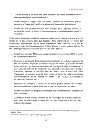 EL PLA TAC DE CENTRE



    ●   Tenir en compte el respecte pels drets d'autoria i els criteris d'accessibilitat en
        els materials digitals publicats pel centre.

    ●   Vetllar perquè la pàgina web del centre incorpori la identificació gràfica
        adaptada al Programa d'Identificació Visual de la Generalitat de Catalunya.

    ●   Vetllar per una correcta aplicació dels principis de la legislació relativa a
        protecció de dades i la promoció de conductes que preservin els valors que se’n
        desprenen.

Pel fet que no és possible establir un model únic sobre les tecnologies aplicable a tots els
centres en el seu conjunt, atès que l'adopció d'una tecnologia és en funció dels
plantejaments metodològics, alguns autors4 suggereixen unes qüestions clau a tenir en
compte per prendre decisions encertades. A l'hora d'iniciar el procés d'elaboració del Pla
TAC, ressenyem algunes d'aquestes qüestions en forma de llista:

    ●   Establir una comissió TAC encarregada d’endegar i desenvolupar el Pla al màxim
        de representativa possible.

    ●   Estimular la participació de tot el professorat del centre en el desenvolupament del
        Pla, en especial, mitjançant la creació d’equips de treball que poden focalitzar
        temes diversos: per exemple necessitats de maquinari i altres equipaments i la
        seva ubicació, selecció del programari més adequat segons les àrees, tipologies
        d’activitats, selecció de recursos TAC en relació amb el currículum, eines
        d’avaluació, comunicació amb els pares i mares a través de mitjans tecnològics,
        desenvolupament de la Intranet de centre i de l'EVEA5, necessitats de
        reorganització d’espais, etc.

    ●   Identificar els problemes i ordenar-los de forma gradual atenent els recursos i
        possibilitats del centre per tal de facilitar la selecció de possibles solucions.

    ●   Establir una relació de tasques relacionades amb les tecnologies i assignació de
        responsabilitats.

    ●   Analitzar de forma acurada l’impacte de les tecnologies en diversos àmbits: el
        currículum, la metodologia, l’organització de l’aula, l’organització escolar i els
        mètodes d’avaluació.



4 Drage, C. & Evans, N.: Teacher friendly - A guide to Using Micro's in the classroom. Learning Developping Aids,
  Wisbech, Cambs
5 Entorn Virtual d'Ensenyament i Aprenentatge: Vegeu glossari p.27


                                                          6
 