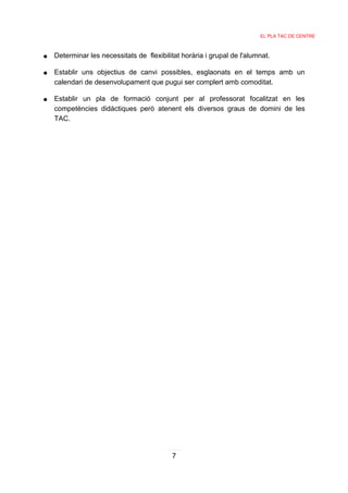 EL PLA TAC DE CENTRE



●   Determinar les necessitats de flexibilitat horària i grupal de l'alumnat.

●   Establir uns objectius de canvi possibles, esglaonats en el temps amb un
    calendari de desenvolupament que pugui ser complert amb comoditat.

●   Establir un pla de formació conjunt per al professorat focalitzat en les
    competències didàctiques però atenent els diversos graus de domini de les
    TAC.




                                           7
 