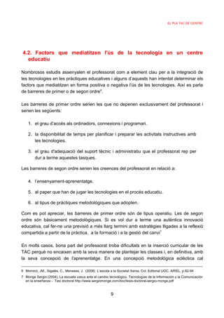 EL PLA TAC DE CENTRE




4.2. Factors que mediatitzen l'ús de la tecnologia en un centre
  educatiu

Nombrosos estudis assenyalen el professorat com a element clau per a la integració de
les tecnologies en les pràctiques educatives i alguns d’aquests han intentat determinar els
factors que mediatitzen en forma positiva o negativa l’ús de les tecnologies. Així es parla
de barreres de primer o de segon ordre6.

Les barreres de primer ordre serien les que no depenen exclusivament del professorat i
serien les següents:

    1. el grau d’accés als ordinadors, connexions i programari.

    2. la disponibilitat de temps per planificar i preparar les activitats instructives amb
       les tecnologies.

    3. el grau d'adequació del suport tècnic i administratiu que el professorat rep per
       dur a terme aquestes tasques.

Les barreres de segon ordre serien les creences del professorat en relació a:

    4. l’ensenyament-aprenentatge.

    5. al paper que han de jugar les tecnologies en el procés educatiu.

    6. al tipus de pràctiques metodològiques que adopten.

Com es pot apreciar, les barreres de primer ordre són de tipus operatiu. Les de segon
ordre són bàsicament metodològiques. Si es vol dur a terme una autèntica innovació
educativa, cal fer-ne una previsió a més llarg termini amb estratègies lligades a la reflexió
compartida a partir de la pràctica, a la formació i a la gestió del canvi7

En molts casos, bona part del professorat troba dificultats en la inserció curricular de les
TAC perquè no encaixen amb la seva manera de plantejar les classes i, en definitiva, amb
la seva concepció de l'aprenentatge. En una concepció metodològica eclèctica cal

6 Mominó, JM., Sigalés, C., Meneses, J. (2008) L’escola a la Societat Xarxa. Col. Editorial UOC. ARIEL. p.92-94
7 Monge Sergio (2004). La escuela vasca ante el cambio tecnológico. Tecnologías de la Información y la Comunicación
  en la enseñanza - Tesi doctoral http://www.sergiomonge.com/doc/tesis-doctoral-sergio-monge.pdf


                                                         9
 