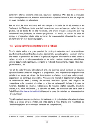 EL PLA TAC DE CENTRE



combinar i alternar diferents materials, recursos i aplicatius TAC: des de la instrucció
directa amb presentacions, el treball individual amb exercicis interactius, fins als projectes
en xarxa i activitats col·laboratives.

Per tot això, és molt important tenir en compte la inclusió de tot el professorat en
l'elaboració del Pla i que, tenint una visió clara de cap on es vol avançar, es faci de forma
gradual. No es tracta de fer cap “revolució, sinó d'una evolució sostinguda que vagi
transformant les pràctiques de manera progressiva... El tempo, el concert de totes les
accions i el lideratge efectiu dels qui tenen la responsabilitat d'impulsar-les són els
elements clau en l'èxit d'aquest procés”8.


4.3. Quins continguts digitals tenim a l'abast

El món digital inclou una gran quantitat de continguts educatius amb característiques
sovint diferents dels continguts educatius tradicionals, que cal explorar i conèixer. Internet
ens ofereix la possibilitat de portar a la pràctica projectes amb centres d'altres ciutats o
països, accedir a portals especialitzats on es poden realitzar simulacions científiques,
visionar documentals i pel·lícules, compartir la redacció de documents, mapes interactius i
geolocalització, etc.

Per tal de poder treballar còmodament amb els alumnes convé conèixer els recursos
digitals existents i poder-los integrar a la programació. Això requereix que el professorat,
treballant en equips de cicles, de departaments o d'altres, pugui anar seleccionant i
seqüenciant els continguts disponibles. Amb aquesta finalitat el Departament d'Educació
ha desenvolupat MeRLí, catàleg de recursos educatius digitals, amb l'objectiu de
proporcionar a la comunitat educativa un entorn de catalogació, indexació i cerca de
materials didàctics de diverses biblioteques de recursos digitals (edu365, Quaderns
Virtuals, Clic, edu3, Alexandria...) El cercador de MeRLí és accessible des de la XTEC o
l'edu365.cat (http://www.xtec.cat/merli/) i permet la cerca de materials per etapa educativa
i àrea curricular.

El gràfic següent representa diferents tipologies de continguts digitals educatius situats en
relació a 2 eixos: el tipus d'interacció (més oberta o més dirigida) i la focalització de
l'aprenentatge (més en el contingut o més en les competències).




8 Mominó, JM., Sigalés, C., Meneses, J. (2008) L’escola a la Societat Xarxa . Col. Editorial UOC. ARIEL. p.239


                                                         10
 