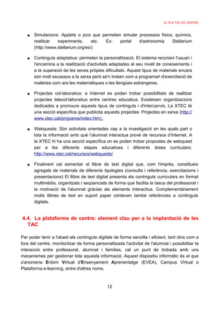 EL PLA TAC DE CENTRE



   ●   Simulacions: Applets o jocs que permeten simular processos físics, químics,
       realitzar   experiments,      etc. Ex:  portal   d'astronomia    Stellarium
       (http://www.stellarium.org/es/)

   ●   Continguts adaptatius: permeten la personalització. El sistema reconeix l'usuari i
       l'encamina a la realització d'activitats adaptades al seu nivell de coneixements i
       a la superació de les seves pròpies dificultats. Aquest tipus de materials encara
       són molt escassos a la xarxa però se'n troben com a programari d'exercitació de
       matèries com ara les matemàtiques o les llengües estrangeres.

   ●   Projectes col·laboratius: a Internet es poden trobar possibilitats de realitzar
       projectes telecol·laboratius entre centres educatius. Existeixen organitzacions
       dedicades a promoure aquests tipus de continguts i d'intercanvis. La XTEC té
       una secció específica que publicita aquests projectes: Projectes en xarxa (http://
       www.xtec.cat/projxarxa/index.htm).

   ●   Webquests: Són activitats orientades cap a la investigació en les quals part o
       tota la informació amb què l’alumnat interactua prové de recursos d’Internet. A
       la XTEC hi ha una secció específica on es poden trobar propostes de webquest
       per a les diferents etapes educatives i diferents àrees curriculars:
       http://www.xtec.cat/recursos/webquests/

   ●   Finalment cal esmentar el llibre de text digital que, com l'imprès, constitueix
       agregats de materials de diferents tipologies (consulta i referència, exercitacions i
       presentacions) El llibre de text digital presenta els continguts curriculars en format
       multimèdia, organitzats i seqüenciats de forma que facilita la tasca del professorat i
       la motivació de l'alumnat gràcies als elements interactius. Complementàriament
       molts llibres de text en suport paper contenen també referències a continguts
       digitals.


4.4. La plataforma de centre: element clau per a la implantació de les
  TAC

Per poder tenir a l'abast els continguts digitals de forma senzilla i eficient, tant dins com a
fora del centre, monitoritzar de forma personalitzada l'activitat de l'alumnat i possibilitar la
interacció entre professorat, alumnat i famílies, cal un punt de trobada amb uns
mecanismes per gestionar tota aquesta informació. Aquest dispositiu informàtic és el que
s'anomena Entorn Virtual d'Ensenyament Aprenentatge (EVEA), Campus Virtual o
Plataforma e-learning, entre d'altres noms.



                                              12
 