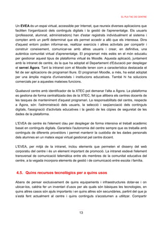 EL PLA TAC DE CENTRE



Un EVEA és un espai virtual, accessible per Internet, que reuneix diverses aplicacions que
faciliten l'organització dels continguts digitals i la gestió de l'aprenentatge. Els usuaris
(professorat, alumnat, administradors) han d'estar registrats individualment al sistema i
compten amb un perfil determinat que els permet accedir a allò que els interessa. Dins
d'aquest entorn poden informar-se, realitzar exercicis i altres activitats per compartir i
construir coneixement, comunicar-se amb altres usuaris i crear, en definitiva, una
autèntica comunitat virtual d'aprenentatge. El programari més estès en el món educatiu
per gestionar aquest tipus de plataforma virtual és Moodle. Aquesta aplicació, juntament
amb la intranet de centre, és la que ha adoptat el Departament d'Educació per desplegar
el servei Àgora. Tant la intranet com el Moodle tenen com a característica destacada el
fet de ser aplicacions de programari lliure. El programari Moodle, a més, ha estat adoptat
per una àmplia majoria d'universitats i institucions educatives. També hi ha solucions
comercials per a aquestes mateixes funcions.

Qualsevol centre amb identificador de la XTEC pot demanar l'alta a Àgora. La plataforma
es gestiona de forma centralitzada des de la XTEC, fet que allibera els centres docents de
les tasques de manteniment d'aquest programari. La responsabilitats del centre, respecte
a Àgora, són: l'administració dels usuaris, la selecció i seqüenciació dels continguts
digitals, l'assignació d'activitats educatives i la gestió de les còpies de seguretat de les
dades de la plataforma.

L'EVEA de centre és l'element clau per desplegar de forma intensiva el treball acadèmic
basat en continguts digitals. Garanteix l'autonomia del centre sempre que es treballa amb
continguts de diferents proveïdors i permet mantenir la custòdia de les dades personals
dels alumnes en un mateix espai virtual gestionat pel centre docent.

L'EVEA, per mitjà de la intranet, inclou elements que permeten el disseny del web
corporatiu del centre i és un element important de promoció. La intranet esdevé l'element
transversal de comunicació telemàtica entre els membres de la comunitat educativa del
centre, a la vegada incorpora elements de gestió i de comunicació entre escola i família.


4.5. Quins recursos tecnològics per a quins usos

Abans de pensar exclusivament de quins equipaments i infraestructures dotar-se i on
ubicar-los, caldria fer un inventari d’usos per als quals són bàsiques les tecnologies, en
quins altres casos són ajuts importants i en quins altres són secundàries, partint del que ja
s’està fent actualment al centre i quins continguts s'acostumen a utilitzar. Compartir




                                             13
 