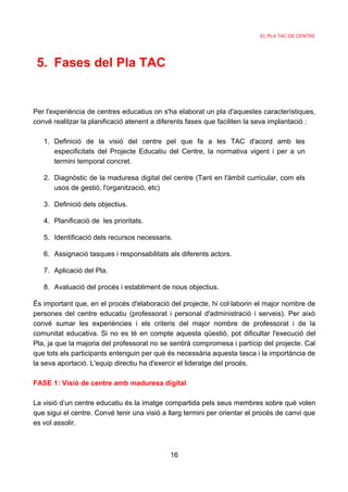 EL PLA TAC DE CENTRE




 5. Fases del Pla TAC


Per l'experiència de centres educatius on s'ha elaborat un pla d'aquestes característiques,
convé realitzar la planificació atenent a diferents fases que faciliten la seva implantació :

   1. Definició de la visió del centre pel que fa a les TAC d'acord amb les
      especificitats del Projecte Educatiu del Centre, la normativa vigent i per a un
      termini temporal concret.

   2. Diagnòstic de la maduresa digital del centre (Tant en l'àmbit curricular, com els
      usos de gestió, l'organització, etc)

   3. Definició dels objectius.

   4. Planificació de les prioritats.

   5. Identificació dels recursos necessaris.

   6. Assignació tasques i responsabilitats als diferents actors.

   7. Aplicació del Pla.

   8. Avaluació del procés i establiment de nous objectius.

És important que, en el procés d'elaboració del projecte, hi col·laborin el major nombre de
persones del centre educatiu (professorat i personal d'administració i serveis). Per això
convé sumar les experiències i els criteris del major nombre de professorat i de la
comunitat educativa. Si no es té en compte aquesta qüestió, pot dificultar l'execució del
Pla, ja que la majoria del professorat no se sentirà compromesa i partícip del projecte. Cal
que tots els participants entenguin per què és necessària aquesta tasca i la importància de
la seva aportació. L'equip directiu ha d'exercir el lideratge del procés.

FASE 1: Visió de centre amb maduresa digital

La visió d’un centre educatiu és la imatge compartida pels seus membres sobre què volen
que sigui el centre. Convé tenir una visió a llarg termini per orientar el procés de canvi que
es vol assolir.



                                             16
 