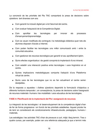 EL PLA TAC DE CENTRE



La concreció de les prioritats del Pla TAC comportarà la presa de decisions sobre
qüestions tant diverses com ara:

   ●   Com garantir la inclusió digital per a tot l'alumnat del centre.

   ●   Com avaluar l'adquisició de la Competència Digital.

   ●   Com     aprofitar  les    tecnologies          per     innovar     els       processos
       d'ensenyament/aprenentatge.

   ●   Com es veuen modificats els continguts i la metodologia didàctica quan tots els
       alumnes disposen d'accés a Internet.

   ●   Com poden facilitar les tecnologies una millor comunicació amb i entre la
       comunitat educativa.

   ●   Com gestionar els recursos tecnològics per garantir el seu aprofitament òptim.

   ●   Quins efectes organitzatius i de gestió comporta la implantació d'una intranet.

   ●   Com establir una interacció positiva entre tecnologies i usos lingüístics en el
       centre.

   ●   Quines implicacions metodològiques comporta l'adopció d'una Plataforma
       virtual de centre.

   ●   Quins usos de les tecnologies que no es fan actualment al centre serien
       desitjables.

De la resposta a aquestes i d'altres qüestions dependrà la formulació d'objectius a
diferents horitzons temporals i, en conseqüència, la presa de decisions sobre l'assignació
de recursos materials i humans i les modalitats i usos educatius de les tecnologies.

FASE 4: Planificació de la implantació del Pla i assignació de recursos

La integració de les tecnologies i el desenvolupament de la competència digital s'han
de fer de forma progressiva i en funció de les prioritats establertes. Aquest procés ha
de tenir en consideració els condicionaments infraestructurals, pedagògics, humans i
materials.

Les estratègies i les activitats TAC s'han de preveure a curt, mitjà i llarg termini. Tres o
quatre cursos, per exemple, poden ser una referència adequada ja que a termini més



                                              18
 