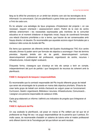 EL PLA TAC DE CENTRE



llarg es fa difícil fer previsions en un àmbit tan dinàmic com són les tecnologies de la
informació i la comunicació. Cal una planificació a grans línies que s'aniran concretant
a l'inici de cada curs.

És bo adoptar una estratègia de tipus progressiu d'implantació del projecte i, en cas
necessari, requerir orientació i assessorament extern. Partint de la visió de centre
definida anteriorment i les necessitats expressades pels membres de la comunitat
educativa en el moment d'elaborar el diagnòstic inicial, l'equip de coordinació formularà
una relació d'accions prioritàries a dur a terme, que hauran de ser consensuades amb
l'equip directiu i el claustre. És recomanable que aquestes accions siguin formulades per a
cadascun dels cursos de durada del Pla.

Els ítems que apareixen als diferents àmbits del Quadre d'autodiagnosi TAC         d'un centre
educatiu (Annex II) poden servir per formular els objectius a aconseguir i fixar   els terminis
previstos. Aquests àmbits són els de gestió, desenvolupament                         curricular,
desenvolupament professional del professorat, organització de centre,              recursos i
infraestructures, inclusió digital i avaluació.

D'aquesta forma, s'assegura que s'avança en tots els camps a tenir en compte,
independentment del punt de partida i que l'assignació de recursos és coherent amb la
planificació.

FASE 5: Assignació de tasques i responsabilitats

És recomanable que la comissió responsable del Pla impulsi diferents grups de treball
que seran els encarregats de la posada en marxa dels objectius prioritaris. S'hauria de
crear tants grups de treball com àmbits d'actuació es vulguin posar en funcionament:
Currículum, Gestió i organització, Biblioteca i recursos, Infraestructures, Comunicació...
i assignar una persona responsable de cadascun d'ells.

Cada grup elaborarà un informe i definirà uns indicadors de progrés que s'integraran al
Pla TAC.

FASE 6: Aplicació del Pla

Un cop acabada la planificació, cal posar en marxa el Pla vetllant per tal que tot el
professorat se l'hagi fet seu i es pugui responsabilitzar de la parcel·la que li pertoca. En
molts casos, és recomanable d'establir un sistema de tutoria entre el mateix professorat
amb diferent domini de la Tecnologia per tal que tothom se senti recolzat.



                                             19
 