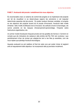 EL PLA TAC DE CENTRE



FASE 7: Avaluació del procés i establiment de nous objectius

És recomanable crear un sistema de control del progrés en la implantació del projecte
per tal de visualitzar si es desenvolupa segons les previsions o cal reajustar
determinats aspectes del pla previst. Es poden avaluar diverses variables: el progrés
en els objectius del projecte durant tot el procés d'innovació, l'evolució dels nivells
d'interès i dels nivells d'utilització de la innovació, les actituds envers la tecnologia, els
canvis produïts en les tasques d'ensenyament-aprenentatge, l'impacte sobre
l'estructura organitzativa, etc.

Un primer model d'avaluació d'aquest procés són les graelles de l'annex 2. Cal tenir en
compte que els indicadors de cadascun dels àmbits del Pla TAC són evolutius i que
periòdicament s'han de revisar per adaptar-los tant a les fites ja assolides, com als
nous reptes que planteja l'evolució tecnològica.

Aquesta avaluació es pot realitzar al final de cada curs per poder iniciar el següent
amb el reajustament dels objectius i la incorporació dels ja previstos inicialment.




                                               20
 