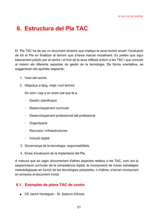 EL PLA TAC DE CENTRE




 6. Estructura del Pla TAC


El Pla TAC ha de ser un document dinàmic que impliqui la seva revisió anual i l'avaluació
de tot el Pla en finalitzar el termini que s'havia marcat inicialment. Es pretén que sigui
bàsicament pràctic per al centre i el fruit de la seva reflexió entorn a les TAC i que concreti
al màxim els diferents aspectes de gestió de la tecnologia. De forma orientativa, se
suggereixen els apartats següents:

   1. Visió del centre.

   2. Objectius a llarg, mitjà i curt termini:

       On som i cap a on anem pel que fa a:

       ◦   Gestió i planificació

       ◦   Desenvolupament curricular

       ◦   Desenvolupament professional del professorat

       ◦   Organització

       ◦   Recursos i infraestructures

       ◦   Inclusió digital

   3. Governança de la tecnologia: responsabilitats.

   4. Eines d'avaluació de la implantació del Pla.

A mesura que es vagin documentant d'altres aspectes relatius a les TAC, com ara la
seqüenciació curricular de la competència digital, la incorporació de noves estratègies
metodològiques en funció de les tecnologies adoptades, o d'altres, s'aniran incorporant
en annexos al document inicial.


6.1. Exemples de plans TAC de centre

   ●   CE Jacint Verdaguer - St. Sadurní d'Anoia



                                                 21
 