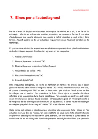 EL PLA TAC DE CENTRE




 7. Eines per a l'autodiagnosi


Per tal d'analitzar el grau de maduresa tecnològica del centre, és a dir, si en fa un ús
estratègic i efectiu per millorar els resultats educatius, es presenta a l'annex 2 una eina
d'autodiagnosi que aporta elements que ajudin a definir objectius a curt, mitjà i llarg
termini. Aquest quadre ha de ser actualitzat regularment donat l'evolució constant de la
tecnologia.

El quadre conté els àmbits a considerar en el desenvolupament d'una planificació escolar
de les tecnologies. Aquests àmbits estan agrupats en sis categories:

   1. Gestió i planificació

   2. Desenvolupament curricular i TAC

   3. Desenvolupament professional del professorat

   4. Organització de centre i TAC

   5. Recursos i infraestructures TAC

   6. Inclusió digital i TAC

Dins d'aquestes categories, els ítems es formulen en termes de criteris clau i estan
graduats d'acord a tres nivells d'integració de les TAC: inicial, intermedi i avançat. Per tant,
el quadre d'autodiagnosi TAC vol ser un instrument per avaluar l'estat actual de les
tecnologies en un centre i fer previsions de futur. L'eina ajuda a prendre decisions
referides a les tecnologies d'una forma estratègica. Per exemple, un centre es pot trobar
en un nivell avançat pel que fa als recursos i infraestructures però en l'inicial pel que fa a
la integració de les tecnologies al currículum. En aquest cas, el centre haurà de dissenyar
estratègies que prioritzin la integració de les TAC a les diferents àrees.

Cada centre pot utilitzar el qüestionari per identificar els seus punts forts i febles en l'ús
actual de les TAC dins de l'escola. Un cop establerts els seus punts forts, el centre hauria
de planificar estratègies de creixement però, sobretot, un cop definits el punts febles en
cadascuna de les sis categories hauria de preveure estratègies de millora que permetin




                                              23
 