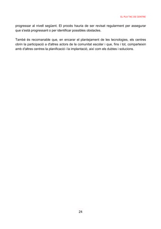 EL PLA TAC DE CENTRE



progressar al nivell següent. El procés hauria de ser revisat regularment per assegurar
que s'està progressant o per identificar possibles obstacles.

També és recomanable que, en encarar el plantejament de les tecnologies, els centres
obrin la participació a d'altres actors de la comunitat escolar i que, fins i tot, comparteixin
amb d'altres centres la planificació i la implantació, així com els dubtes i solucions.




                                              24
 