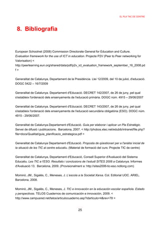 EL PLA TAC DE CENTRE




 8. Bibliografia


European Schoolnet (2008) Commission Directorate General for Education and Culture.
Evaluation framework for the use of ICT in education. Projecte P2V (Peer to Peer networking for
Valorisation) <
http://peerlearning.eun.org/shared/data/pdf/p2v_ict_evaluation_framework_september_16_2008.pd
f>


Generalitat de Catalunya, Departament de la Presidència. Llei 12/2009, del 10 de juliol, d'educació.
DOGC 5422 – 16/7/2009


Generalitat de Catalunya. Departament d'Educació. DECRET 142/2007, de 26 de juny, pel qual
s'estableix l'ordenació dels ensenyaments de l'educació primària. DOGC núm. 4915 – 29/06/2007


Generalitat de Catalunya. Departament d'Educació. DECRET 143/2007, de 26 de juny, pel qual
s'estableix l'ordenació dels ensenyaments de l'educació secundària obligatòria (ESO). DOGC núm.
4915 - 29/06/2007.


Generalitat de Catalunya.Departament d'Educació. Guia per elaborar i aplicar un Pla Estratègic.
Servei de difusió i publicacions. Barcelona, 2007. < http://phobos.xtec.net/edubib/intranet/file.php?
file=docs/Qualitat/guia_planificacio_estrategica.pdf >


Generalitat de Catalunya Departament d'Educació. Proposta de qüestionari per a l'anàlisi inicial de
la situació de les TIC al centre educatiu. (Material de formació del curs: Projecte TIC de centre)


Generalitat de Catalunya, Departament d'Educació, Consell Superior d'Avaluació del Sistema
Educatiu. Les TIC a l’ESO. Resultats i conclusions de l’estudi SITES 2006 a Catalunya. Informes
d'Avaluació 13. Barcelona, 2009. (Provisionalment a: http://sites2006-tic-eso.notlong.com)


Mominó, JM., Sigalés, C., Meneses, J. L’escola a la Societat Xarxa. Col. Editorial UOC. ARIEL.
Barcelona, 2008.


Mominó, JM., Sigalés, C., Meneses, J. TIC e innovación en la educación escolar española. Estado
y perspectivas. TELOS Cuadernos de comunicación e innovación, 2009. <
http://www.campusred.net/telos/articulocuaderno.asp?idarticulo=4&rev=78 >


                                                 25
 