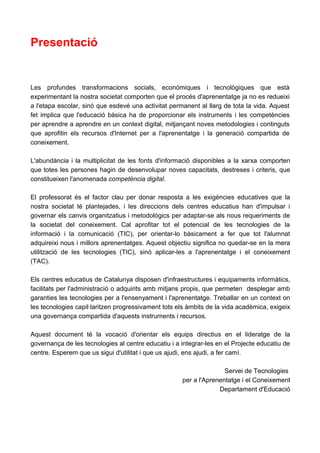 Presentació


Les profundes transformacions socials, econòmiques i tecnològiques que està
experimentant la nostra societat comporten que el procés d'aprenentatge ja no es redueixi
a l'etapa escolar, sinó que esdevé una activitat permanent al llarg de tota la vida. Aquest
fet implica que l'educació bàsica ha de proporcionar els instruments i les competències
per aprendre a aprendre en un context digital, mitjançant noves metodologies i continguts
que aprofitin els recursos d'Internet per a l'aprenentatge i la generació compartida de
coneixement.

L'abundància i la multiplicitat de les fonts d'informació disponibles a la xarxa comporten
que totes les persones hagin de desenvolupar noves capacitats, destreses i criteris, que
constitueixen l'anomenada competència digital.

El professorat és el factor clau per donar resposta a les exigències educatives que la
nostra societat té plantejades, i les direccions dels centres educatius han d'impulsar i
governar els canvis organitzatius i metodològics per adaptar-se als nous requeriments de
la societat del coneixement. Cal aprofitar tot el potencial de les tecnologies de la
informació i la comunicació (TIC), per orientar-lo bàsicament a fer que tot l'alumnat
adquireixi nous i millors aprenentatges. Aquest objectiu significa no quedar-se en la mera
utilització de les tecnologies (TIC), sinó aplicar-les a l'aprenentatge i el coneixement
(TAC).

Els centres educatius de Catalunya disposen d'infraestructures i equipaments informàtics,
facilitats per l'administració o adquirits amb mitjans propis, que permeten desplegar amb
garanties les tecnologies per a l'ensenyament i l'aprenentatge. Treballar en un context on
les tecnologies capil·laritzen progressivament tots els àmbits de la vida acadèmica, exigeix
una governança compartida d'aquests instruments i recursos.

Aquest document té la vocació d'orientar els equips directius en el lideratge de la
governança de les tecnologies al centre educatiu i a integrar-les en el Projecte educatiu de
centre. Esperem que us sigui d'utilitat i que us ajudi, ens ajudi, a fer camí.

                                                                    Servei de Tecnologies
                                                     per a l'Aprenentatge i el Coneixement
                                                                  Departament d'Educació
 