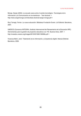 EL PLA TAC DE CENTRE



Monge, Sergio (2004). La escuela vasca ante el cambio tecnológico. Tecnologías de la
Información y la Comunicación en la enseñanza - Tesi doctoral. <
http://www.sergiomonge.com/doc/tesis-doctoral-sergio-monge.pdf >


Ruiz Tarragó, Ferran. La nueva educación. Biblioteca Fundación Everis. Lid Editorial. Barcelona,
2007.


UNESCO (Consorcio INTEGRA. (Instituto Internacional de Planeamiento de la Educación IIPE)
Herramientas para la gestión de proyectos educativos con TIC. Buenos Aires, 2007. <
http://unesdoc.unesco.org/images/0015/001580/158068s.pdf >


Vivancos Martí, Jordi. Tratamiento de la información y competencia digital. Alianza Editorial.
Barcelona, 2008.




                                                 26
 