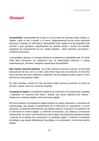 EL PLA TAC DE CENTRE




Glossari




Accessibilitat: l'accessibilitat és el grau en el qual totes les persones poden utilitzar un
objecte, visitar un lloc o accedir a un servei, independentment de les seves capacitats
tècniques o físiques. En informàtica, l'accessibilitat inclou ajudes com les tipografies d'alt
contrast o gran grandària, magnificadores de pantalla, lectors i revisors de pantalla,
programes de reconeixement de veu, teclats adaptats, i altres dispositius apuntadors i
d'entrada d'informació.

L'accessibilitat aplicada al contingut d'Internet es denomina accessibilitat web. El World
Wide Web Consortium és l’organisme que ha desenvolupat directrius o pautes
específiques per permetre i assegurar aquest tipus d'accessiblitat.

Bloc (també anomenat bitàcola): és un diari interactiu personal a Internet. Un bloc està
dissenyat per tal que, com a un diari, cada article tingui data de publicació, de tal forma
que la persona que escriu (blocaire o bloguista) i les que llegeixen poden seguir un camí
de tot el que s'ha publicat i editat.

En cada missatge o article d'un bloc els lectors poden escriure comentaris (si l'autor ho
permet) i aquest, al seu torn, donar-los resposta.

Competència digital: la competència digital és la combinació de coneixements, habilitats
i capacitats, en conjunció amb valors i actituds, per assolir objectius amb eficàcia i
eficiència en contextos digitals i amb instruments digitals.

De forma sintètica, la competència digital comprèn cinc grans dimensions. La dimensió de
l'aprenentatge, que abasta la transformació de la informació en coneixement i la seva
adquisició. La dimensió informacional, que abasta l'obtenció, l'avaluació i el tractament de
la informació en entorns digitals. La dimensió comunicativa, que abasta la comunicació
interpersonal i la social. La dimensió de la cultura digital, que abasta les pràctiques socials
i culturals de la societat del coneixement i la ciutadania digital. I, finalment, la dimensió
tecnològica, que abasta l’alfabetització tecnològica i el coneixement i domini dels entorns
digitals.


                                              27
 