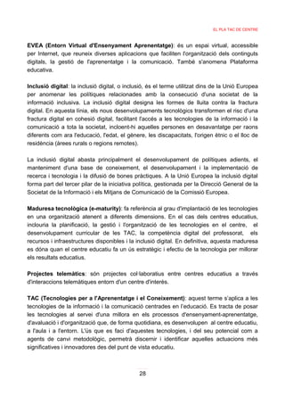 EL PLA TAC DE CENTRE



EVEA (Entorn Virtual d'Ensenyament Aprenentatge): és un espai virtual, accessible
per Internet, que reuneix diverses aplicacions que faciliten l'organització dels continguts
digitals, la gestió de l'aprenentatge i la comunicació. També s'anomena Plataforma
educativa.

Inclusió digital: la inclusió digital, o inclusió, és el terme utilitzat dins de la Unió Europea
per anomenar les polítiques relacionades amb la consecució d'una societat de la
informació inclusiva. La inclusió digital designa les formes de lluita contra la fractura
digital. En aquesta línia, els nous desenvolupaments tecnològics transformen el risc d'una
fractura digital en cohesió digital, facilitant l'accés a les tecnologies de la informació i la
comunicació a tota la societat, incloent-hi aquelles persones en desavantatge per raons
diferents com ara l'educació, l'edat, el gènere, les discapacitats, l'origen ètnic o el lloc de
residència (àrees rurals o regions remotes).

La inclusió digital abasta principalment el desenvolupament de polítiques adients, el
manteniment d'una base de coneixement, el desenvolupament i la implementació de
recerca i tecnologia i la difusió de bones pràctiques. A la Unió Europea la inclusió digital
forma part del tercer pilar de la iniciativa política, gestionada per la Direcció General de la
Societat de la Informació i els Mitjans de Comunicació de la Comissió Europea.

Maduresa tecnològica (e-maturity): fa referència al grau d'implantació de les tecnologies
en una organització atenent a diferents dimensions. En el cas dels centres educatius,
inclouria la planificació, la gestió i l'organització de les tecnologies en el centre, el
desenvolupament curricular de les TAC, la competència digital del professorat, els
recursos i infraestructures disponibles i la inclusió digital. En definitiva, aquesta maduresa
es dóna quan el centre educatiu fa un ús estratègic i efectiu de la tecnologia per millorar
els resultats educatius.

Projectes telemàtics: són projectes col·laboratius entre centres educatius a través
d'interaccions telemàtiques entorn d'un centre d'interès.

TAC (Tecnologies per a l'Aprenentatge i el Coneixement): aquest terme s’aplica a les
tecnologies de la informació i la comunicació centrades en l’educació. Es tracta de posar
les tecnologies al servei d'una millora en els processos d'ensenyament-aprenentatge,
d'avaluació i d'organització que, de forma quotidiana, es desenvolupen al centre educatiu,
a l'aula i a l'entorn. L'ús que es faci d'aquestes tecnologies, i del seu potencial com a
agents de canvi metodològic, permetrà discernir i identificar aquelles actuacions més
significatives i innovadores des del punt de vista educatiu.



                                              28
 