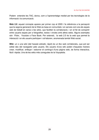 EL PLA TAC DE CENTRE



Podem entendre les TAC, doncs, com a l’aprenentatge mediat per les tecnologies de la
informació i la comunicació.

Web 2.0: aquest concepte apareix per primer cop el 2005 i fa referència a la percepció
que la segona generació de la Web es basa en comunitats i en serveis com ara els espais
web de treball en xarxa o les wikis, que faciliten la col·laboració, i en el fet de compartir
entre usuaris espais per a fotografies, textos i vincles amb altres webs. Alguns exemples
són Flickr, Youtube o Face Book. Per extensió, la web 2.0 és la web que permet la
interacció i on els usuaris participen i col·laboren, anomenada també Web social.

Wiki: un o una wiki (del hawaià wikiwiki, ràpid) és un lloc web col·laboratiu, que pot ser
editat des del navegador pels usuaris. Els usuaris d'una wiki poden d'aquesta manera
crear, modificar, enllaçar i esborrar el contingut d'una pàgina web, de forma interactiva,
fàcil i ràpida. Una de les wikis més conegudes és la Viquipèdia.




                                             29
 
