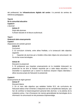 EL PLA TAC DE CENTRE



del professorat, les infraestructures digitals del centre i la previsió de centres de
referència pedagògica.

Títol III
De la comunitat educativa
Capítol II
L'alumnat
        Article 21
        Drets dels alumnes
        h) Ésser educats en el discurs audiovisual.

Títol V
Ordenació dels ensenyaments
Capítol I
Disposicions de caràcter general
       Article 52
       Currículum
       2. El currículum s'orienta, entre altres finalitats, a la consecució dels objectius
       següents:
       i)     Capacitar els alumnes per a l'anàlisi crítica dels mitjans de comunicació i de
       l'ús de les noves tecnologies.

      Article 55
      Educació no presencial
      5. El professorat que imparteix ensenyaments en la modalitat d'educació no
      presencial ha de tenir la titulació requerida per a cada etapa educativa i ha
      d'acreditar la capacitació per a exercir la docència emprant mitjans telemàtics i
      altres recursos propis de l'educació no presencial.

Capítol II
Ensenyaments de règim general
      Article 57
      Educació bàsica
      3. En el marc dels objectius que estableix l'article 52.2, els currículums de
      l'educació bàsica s'han d'orientar a l'adquisició de les competències bàsiques, que
      han de contribuir al desenvolupament personal dels alumnes i a la pràctica de la
      ciutadania activa, i han d'incorporar de manera generalitzada les tecnologies de la
      informació i la comunicació en els processos d'aprenentatge.



                                             31
 