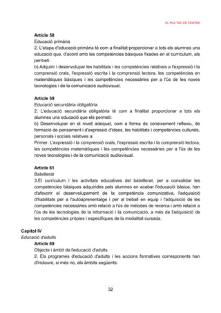 EL PLA TAC DE CENTRE



      Article 58
      Educació primària
      2. L'etapa d'educació primària té com a finalitat proporcionar a tots els alumnes una
      educació que, d'acord amb les competències bàsiques fixades en el currículum, els
      permeti:
      b) Adquirir i desenvolupar les habilitats i les competències relatives a l'expressió i la
      comprensió orals, l'expressió escrita i la comprensió lectora, les competències en
      matemàtiques bàsiques i les competències necessàries per a l'ús de les noves
      tecnologies i de la comunicació audiovisual.

      Article 59
      Educació secundària obligatòria
      2. L'educació secundària obligatòria té com a finalitat proporcionar a tots els
      alumnes una educació que els permeti:
      b) Desenvolupar en el nivell adequat, com a forma de coneixement reflexiu, de
      formació de pensament i d'expressió d'idees, les habilitats i competències culturals,
      personals i socials relatives a:
      Primer. L'expressió i la comprensió orals, l'expressió escrita i la comprensió lectora,
      les competències matemàtiques i les competències necessàries per a l'ús de les
      noves tecnologies i de la comunicació audiovisual.

      Article 61
      Batxillerat
      3.El currículum i les activitats educatives del batxillerat, per a consolidar les
      competències bàsiques adquirides pels alumnes en acabar l'educació bàsica, han
      d'afavorir el desenvolupament de la competència comunicativa, l'adquisició
      d'habilitats per a l'autoaprenentatge i per al treball en equip i l'adquisició de les
      competències necessàries amb relació a l'ús de mètodes de recerca i amb relació a
      l'ús de les tecnologies de la informació i la comunicació, a més de l'adquisició de
      les competències pròpies i específiques de la modalitat cursada.

Capítol IV
Educació d'adults
      Article 69
      Objecte i àmbit de l'educació d'adults
      2. Els programes d'educació d'adults i les accions formatives corresponents han
      d'incloure, si més no, els àmbits següents:




                                             32
 