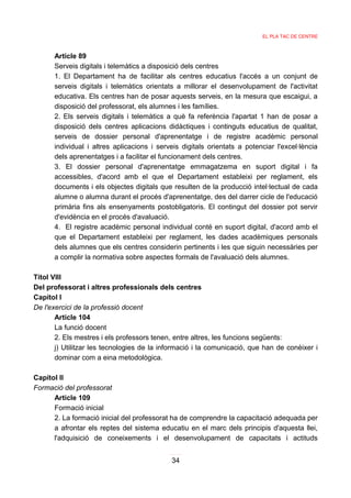 EL PLA TAC DE CENTRE



      Article 89
      Serveis digitals i telemàtics a disposició dels centres
      1. El Departament ha de facilitar als centres educatius l'accés a un conjunt de
      serveis digitals i telemàtics orientats a millorar el desenvolupament de l'activitat
      educativa. Els centres han de posar aquests serveis, en la mesura que escaigui, a
      disposició del professorat, els alumnes i les famílies.
      2. Els serveis digitals i telemàtics a què fa referència l'apartat 1 han de posar a
      disposició dels centres aplicacions didàctiques i continguts educatius de qualitat,
      serveis de dossier personal d'aprenentatge i de registre acadèmic personal
      individual i altres aplicacions i serveis digitals orientats a potenciar l'excel·lència
      dels aprenentatges i a facilitar el funcionament dels centres.
      3. El dossier personal d'aprenentatge emmagatzema en suport digital i fa
      accessibles, d'acord amb el que el Departament estableixi per reglament, els
      documents i els objectes digitals que resulten de la producció intel·lectual de cada
      alumne o alumna durant el procés d'aprenentatge, des del darrer cicle de l'educació
      primària fins als ensenyaments postobligatoris. El contingut del dossier pot servir
      d'evidència en el procés d'avaluació.
      4. El registre acadèmic personal individual conté en suport digital, d'acord amb el
      que el Departament estableixi per reglament, les dades acadèmiques personals
      dels alumnes que els centres considerin pertinents i les que siguin necessàries per
      a complir la normativa sobre aspectes formals de l'avaluació dels alumnes.

Títol VIII
Del professorat i altres professionals dels centres
Capítol I
De l'exercici de la professió docent
       Article 104
       La funció docent
       2. Els mestres i els professors tenen, entre altres, les funcions següents:
       j) Utilitzar les tecnologies de la informació i la comunicació, que han de conèixer i
       dominar com a eina metodològica.

Capítol II
Formació del professorat
      Article 109
      Formació inicial
      2. La formació inicial del professorat ha de comprendre la capacitació adequada per
      a afrontar els reptes del sistema educatiu en el marc dels principis d'aquesta llei,
      l'adquisició de coneixements i el desenvolupament de capacitats i actituds


                                            34
 