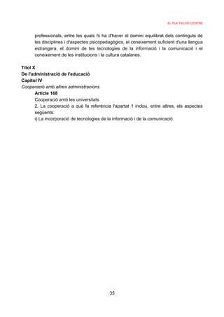 EL PLA TAC DE CENTRE



      professionals, entre les quals hi ha d'haver el domini equilibrat dels continguts de
      les disciplines i d'aspectes psicopedagògics, el coneixement suficient d'una llengua
      estrangera, el domini de les tecnologies de la informació i la comunicació i el
      coneixement de les institucions i la cultura catalanes.

Titol X
De l'administració de l'educació
Capítol IV
Cooperació amb altres administracions
       Article 168
       Cooperació amb les universitats
       2. La cooperació a què fa referència l'apartat 1 inclou, entre altres, els aspectes
       següents:
       i) La incorporació de tecnologies de la informació i de la comunicació.




                                           35
 