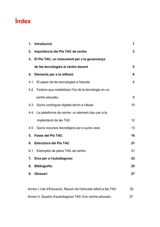 Índex


    1. Introducció                                                      1

    2. Importància del Pla TAC de centre                                3

    3. El Pla TAC, un instrument per a la governança

        de les tecnologies al centre docent                             5

    4. Elements per a la reflexió                                       8

    4.1. El paper de les tecnologies a l'escola                         8

    4.2. Factors que mediatitzen l'ús de la tecnologia en un

          centre educatiu                                               9

    4.3. Quins continguts digitals tenim a l'abast                      10

    4.4. La plataforma de centre: un element clau per a la

          implantació de les TAC                                        12

    4.5. Quins recursos tecnològics per a quins usos                    13

    5. Fases del Pla TAC                                                16

    6. Estructura del Pla TAC                                           21

    6.1. Exemples de plans TAC de centre                                21

    7. Eina per a l'autodiagnosi                                        23

    8. Bibliografia                                                     25

    9. Glossari                                                         27



    Annex I: Llei d'Educació. Resum de l'articulat referit a les TAC   30

    Annex II: Quadre d'autodiagnosi TAC d'un centre educatiu           37
 