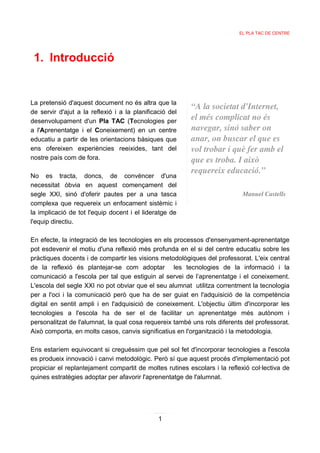 EL PLA TAC DE CENTRE




 1. Introducció


La pretensió d'aquest document no és altra que la
                                                         “A la societat d'Internet,
de servir d'ajut a la reflexió i a la planificació del
desenvolupament d'un Pla TAC (Tecnologies per
                                                         el més complicat no és
a l'Aprenentatge i el Coneixement) en un centre          navegar, sinó saber on
educatiu a partir de les orientacions bàsiques que       anar, on buscar el que es
ens ofereixen experiències reeixides, tant del           vol trobar i què fer amb el
nostre país com de fora.                                 que es troba. I això
                                                         requereix educació.”
No es tracta, doncs, de convèncer d'una
necessitat òbvia en aquest començament del
segle XXI, sinó d'oferir pautes per a una tasca                             Manuel Castells
complexa que requereix un enfocament sistèmic i
la implicació de tot l'equip docent i el lideratge de
l'equip directiu.

En efecte, la integració de les tecnologies en els processos d'ensenyament-aprenentatge
pot esdevenir el motiu d'una reflexió més profunda en el si del centre educatiu sobre les
pràctiques docents i de compartir les visions metodològiques del professorat. L'eix central
de la reflexió és plantejar-se com adoptar les tecnologies de la informació i la
comunicació a l'escola per tal que estiguin al servei de l’aprenentatge i el coneixement.
L'escola del segle XXI no pot obviar que el seu alumnat utilitza correntment la tecnologia
per a l'oci i la comunicació però que ha de ser guiat en l'adquisició de la competència
digital en sentit ampli i en l'adquisició de coneixement. L'objectiu últim d'incorporar les
tecnologies a l'escola ha de ser el de facilitar un aprenentatge més autònom i
personalitzat de l'alumnat, la qual cosa requereix també uns rols diferents del professorat.
Això comporta, en molts casos, canvis significatius en l'organització i la metodologia.

Ens estaríem equivocant si creguéssim que pel sol fet d'incorporar tecnologies a l'escola
es produeix innovació i canvi metodològic. Però sí que aquest procés d'implementació pot
propiciar el replantejament compartit de moltes rutines escolars i la reflexió col·lectiva de
quines estratègies adoptar per afavorir l'aprenentatge de l'alumnat.




                                               1
 