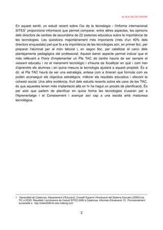 EL PLA TAC DE CENTRE



En aquest sentit, un estudi recent sobre l'ús de la tecnologia - l'informe internacional
SITES1 proporciona informació que permet comparar, entre altres aspectes, les opinions
dels directors de centres de secundària de 22 sistemes educatius sobre la importància de
les tecnologies. Les qüestions majoritàriament més importants (més d'un 40% dels
directors enquestats) pel que fa a la importància de les tecnologies són, en primer lloc, per
preparar l'alumnat per al món laboral i, en segon lloc, per catalitzar el canvi dels
plantejaments pedagògics del professorat. Aquest darrer aspecte permet indicar que el
més rellevant a l'hora d'implementar un Pla TAC de centre hauria de ser sempre el
vessant educatiu i no el merament tecnològic i s'hauria de focalitzar en què i com han
d'aprendre els alumnes i en quina mesura la tecnologia ajudarà a aquest propòsit. És a
dir, el Pla TAC haurà de ser una estratègia, entesa com a itinerari que formula com es
poden aconseguir els objectius estratègics: millorar els resultats educatius i afavorir la
cohesió social. Una altra evidència, fruit dels estudis recents sobre els usos de les TAC,
és que aquestes tenen més implantació allà on hi ha hagut un procés de planificació. És
per això que parlem de planificar en quina forma les tecnologies s'usaran per a
l'Aprenentatge i el Coneixement i avançar així cap a una escola amb maduresa
tecnològica.




1 Generalitat de Catalunya, Departament d'Educació, Consell Superior d'Avaluació del Sistema Educatiu (2009) Les
  TIC a l’ESO. Resultats i conclusions de l’estudi SITES 2006 a Catalunya. Informes d'Avaluació 13. Provisionalment
  accessible a: http://sites2006-tic-eso.notlong.com


                                                         2
 