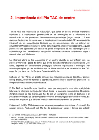 EL PLA TAC DE CENTRE




 2. Importància del Pla TAC de centre


Tant la nova Llei d'Educació de Catalunya2, que conté en el seu articulat referències
explícites a la incorporació generalitzada de les tecnologies de la informació i la
comunicació en els processos d'ensenyament-aprenentatge (vegeu annex 1) i que
eixampla l'autonomia de centre, com el desplegament normatiu de la LOE3, en especial la
integració de les competències bàsiques en els aprenentatges, són un estímul per
actualitzar el Projecte educatiu del centre per adequar-lo a les noves disposicions. Aquest
procés és una oportunitat per revisar la plena incorporació de les Tecnologies per a
l'Aprenentatge i el Coneixement i per garantir la consecució de la competència digital i
comunicativa en tot l'alumnat.

La integració plena de les tecnologies en un centre educatiu es pot enfocar com un
procés d'innovació i gestió del canvi, que afecta d'una banda tots els seus integrants i, de
l'altra, aspectes de funcionament: pedagògic, formatiu, organitzatiu i tecnològic. Per
facilitar que aquest procés es desenvolupi de forma harmònica, és necessari un Pla TAC
específic que formi part del Projecte Educatiu del Centre.

Elaborar un Pla TAC és un procés complex que requereix un impuls decidit per part de
l'equip directiu, que n'ha d'exercir la coordinació, el consens del claustre de professors i la
complicitat de tota la comunitat educativa.

El Pla TAC ha d'establir unes directrius clares per assegurar la competència digital de
l'alumnat, la integració curricular, la inclusió digital i la innovació metodològica. El projecte
d'implementació de les tecnologies ha de ser un compromís entre el desitjable i el
possible i sobretot ha de ser compatible i coherent amb el projecte educatiu del centre. És
també molt important que tothom s'involucri en el desenvolupament del projecte.

L'elaboració del Pla TAC de centre pot esdevenir un poderós mecanisme d'innovació. En
aquest context, l'elaboració del Pla ha de proporcionar espais i temps per establir


2 Llei 12/2009, del 10 de juliol, d'educació. DOGC 5422 – 16.7.2009
3 DECRET 142/2007, de 26 de juny, pel qual s'estableix l'ordenació dels ensenyaments de l'educació primària. DOGC
  núm. 4915 – 29/06/2007
  DECRET 143/2007, de 26 de juny, pel qual s'estableix l'ordenació dels ensenyaments de l'educació secundària
  obligatòria (ESO). DOGC núm. 4915 - 29/06/2007.


                                                         3
 