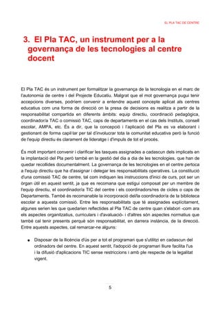 EL PLA TAC DE CENTRE




 3. El Pla TAC, un instrument per a la
  governança de les tecnologies al centre
  docent


El Pla TAC és un instrument per formalitzar la governança de la tecnologia en el marc de
l'autonomia de centre i del Projecte Educatiu. Malgrat que el mot governança pugui tenir
accepcions diverses, podríem convenir a entendre aquest concepte aplicat als centres
educatius com una forma de direcció on la presa de decisions es realitza a partir de la
responsabilitat compartida en diferents àmbits: equip directiu, coordinació pedagògica,
coordinador/a TAC o comissió TAC, caps de departaments en el cas dels Instituts, consell
escolar, AMPA, etc. És a dir, que la concepció i l’aplicació del Pla es va elaborant i
gestionant de forma capil·lar per tal d’involucrar tota la comunitat educativa però la funció
de l'equip directiu és clarament de lideratge i d'impuls de tot el procés.

És molt important convenir i clarificar les tasques assignades a cadascun dels implicats en
la implantació del Pla però també en la gestió del dia a dia de les tecnologies, que han de
quedar recollides documentalment. La governança de les tecnologies en el centre pertoca
a l'equip directiu que ha d'assignar i delegar les responsabilitats operatives. La constitució
d'una comissió TAC de centre, tal com indiquen les instruccions d'inici de curs, pot ser un
òrgan útil en aquest sentit, ja que es recomana que estigui composat per un membre de
l'equip directiu, el coordinador/a TIC del centre i els coordinadors/res de cicles o caps de
Departaments. També és recomanable la incorporació del/la coordinador/a de la biblioteca
escolar a aquesta comissió. Entre les responsabilitats que té assignades explícitament,
algunes serien les que quedarien reflectides al Pla TAC de centre quan s'elabori -com ara
els aspectes organitzatius, curriculars i d'avaluació- i d'altres són aspectes normatius que
també cal tenir presents perquè són responsabilitat, en darrera instància, de la direcció.
Entre aquests aspectes, cal remarcar-ne alguns:

   ●   Disposar de la llicència d'ús per a tot el programari que s'utilitzi en cadascun del
       ordinadors del centre. En aquest sentit, l'adopció de programari lliure facilita l'us
       i la difusió d'aplicacions TIC sense restriccions i amb ple respecte de la legalitat
       vigent.




                                              5
 