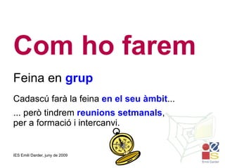 Com ho farem Feina en  grup Cadascú farà la feina  en el seu àmbit ... ... però tindrem  reunions setmanals , per a formació i intercanvi. 