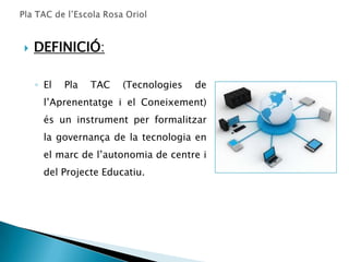    DEFINICIÓ:

    ◦ El   Pla   TAC   (Tecnologies   de
      l’Aprenentatge i el Coneixement)
      és un instrument per formalitzar
      la governança de la tecnologia en
      el marc de l’autonomia de centre i
      del Projecte Educatiu.
 