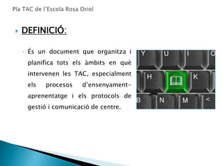   DEFINICIÓ:

    ◦ És un document que organitza i
     planifica tots els àmbits en què
     intervenen les TAC, especialment
     els   procesos    d’ensenyament-
     aprenentatge i els protocols de
     gestió i comunicació de centre.
 