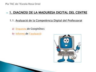    1. DIAGNOSI DE LA MADURESA DIGITAL DEL CENTRE

    1.1. Avaluació de la Competència Digital del Professorat


     a) Enquesta de GoogleDocs

     b) Informe de l’avaluació
 