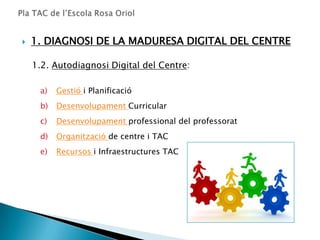    1. DIAGNOSI DE LA MADURESA DIGITAL DEL CENTRE

    1.2. Autodiagnosi Digital del Centre:

     a)   Gestió i Planificació
     b)   Desenvolupament Curricular
     c)   Desenvolupament professional del professorat
     d)   Organització de centre i TAC
     e)   Recursos i Infraestructures TAC
 