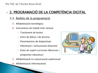    2. PROGRAMACIÓ DE LA COMPETÈNCIA DIGITAL
    2.2. Àmbits de la programació
     A. Alfabetització tecnològica

     B. Instruments de treball intel·lectual

           Tractament de textos

           Eines de dibuix i de disseny

           Presentacions de diapositives

           Informació i comunicació (Internet)

           Eines de suport curricular (Recursos i

            programes educatius)

     C. Alfabetització en comunicació audiovisual

     D. Alfabetització informacional
 