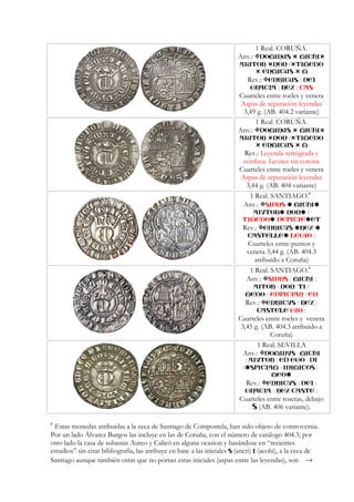 1 Real. CORUÑA.
Anv.: DOMINUS MICHI
AIUTOR NON / TIMEBO
ENMICUS M
Rev.: ENRICUS : DEI
GRACIA : REX : CAS
Cuarteles entre roeles y venera
Aspas de separación leyendas
3,49 g. (AB. 404.2 variante)
1 Real. CORUÑA.
Anv.: DOMINUS MICHI
AIUTOR NON / TIMEBO
ENMICUS M
Rev.: Leyenda retrógrada y
confusa. Leones sin corona
Cuarteles entre roeles y venera
Aspas de separación leyendas
3,44 g. (AB. 404 variante)
1 Real. SANTIAGO.6
Anv.: SIDNS MICHI
AIVTOR NON /
TIMEBO DEPICIE ET
Rev.: ENRICVS REX
CASTELLE LEGIO :
Cuarteles entre puntos y
venera 3,44 g. (AB. 404.3
atribuido a Coruña)
1 Real. SANTIAGO.
6
Anv.: SIDNS : MICHI :
AITOR : NON: TI /
MEBO : EDPICIAN : EN
Rev.: ENRICVS : REX :
CASTELE GIO :
Cuarteles entre roeles y venera
3,45 g. (AB. 404.3 atribuido a
Coruña)
1 Real. SEVILLA
Anv.: :DOMINVS MICHI
: :AIVTOR ED :EGO DI
/ : :SPICIAM INIMICOS
MEO
Rev.: ENRICVS : DEI :
GRACIA : REX CASTE :
Cuarteles entre rosetas, debajo
S (AB. 406 variante).
6
Estas monedas atribuidas a la ceca de Santiago de Compostela, han sido objeto de controversia.
Por un lado Álvarez Burgos las incluye en las de Coruña, con el número de catálogo 404.3; por
otro lado la casa de subastas Aureo y Calicó en alguna ocasion y basándose en “recientes
estudios” sin citar bibliografía, las atribuye en base a las iniciales S (ancti) I (acobi), a la ceca de
Santiago aunque también otras que no portan estas iniciales (aspas entre las leyendas), son →
 