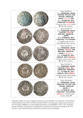 1 Real. SEVILLA
Anv.: :DOMINVS MICHI
: :AIVTOR ED :EGO DIS
/: : :PICIAM INIMICOS
MEOS. Punto bajo EN
Rev.: ENRICVS : REX
CASTELLE EGIONIS
Cuarteles entre hojitas, debajo
S (AB. 406 variante).
1 Real. SEVILLA
Anv.: :DOMINVS MICHI
: :AIVTOR ETEG DI
/ :SPICIAM INIM :ICOS
MEOS
Rev.: ENRICVS : REX
CASTELLE : ELEGIONIS :
Cuarteles entre rosetas, debajo
S (AB. 406 variante).
1 Real. SEVILLA
Anv.: :DOMINVS MICHI
: :AIVTOR ED EGO : DIS
/ : :PICIAM INIMICOS
MEOS Cuatro puntos
Rev.: ENRICVS : DEI :
GRACIA : REX CASTELL
Cuarteles entre rosetas, debajo
S (AB. 406 variante).
1 Real. SEVILLA
Anv.: :DOMINVS MICHI
: :AIVTOR EDEG / O :
DIS :PICIAM INIMICOS
Rev.: ENRICVS : DEI :
GRACIA : REX CASTEL
Cuarteles entre rosetas, debajo
S (AB. 406 variante).
1 Real. TOLEDO
Anv.: :DOMINVS MICHI
: : :ADIVTOR ET EGO DIS /
: :PICIAM INIMICOS
: MEOS : E
Rev.: ENRICVS : REX :
CASTELLE : ELEGIONIS :
EN ligadas. Cuarteles entre
rosetas, debajo T
atribuidas a dicha ceca. Esta asignación creemos que está basada en un trabajo de Antonio Roma
Valdés publicado en 1999 en el Boletín del Cículo Fitatélico Sant-Yago, que se apoya en el comienzo
de la leyenda en SIDNS. Con anterioridad Orol Pernas en NUMISMA, 1992 nº 231 (Homenaje,
artículos reunidos) p. 94 apunta la verosimilitud de acuñaciones en la citada ceca después de 1373.
En base a estos artículos hemos reseñado las monedas como de Santiago.
 
