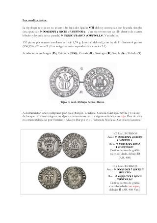 Los medios reales.
La tipología recoge en su anverso las iniciales ligadas EN del rey coronadas con leyenda simple:
(cruz patada) DOMINVS : MICHI : ADIVTOR : y en su reverso un castillo dentro de cuatro
lóbulos y leyenda (cruz patada) ENRICVS : REX : CASTELLE. Variedades.
132 piezas por marco castellano es decir 1,74 g. (la mitad del real), con ley de 11 dineros 4 granos
(930,55‰) 20 mm.Ø ( Las imágenes están reproducidas a escala 2:1)
Acuñaciones en Burgos (B), Córdoba (COR), Coruña ( ), Santiago ( ), Sevilla (S) y Toledo (T)
Tipo ½ real. Dibujo Aloiss Heiss
A continuación once ejemplares por ceca (Burgos, Córdoba, Coruña, Santiago, Sevilla y Toledo)
de los que tenemos imágen con algunas variantes en texto y signos señaladas en rojo. Dos de ellas
no están catalogadas por Fernándo Álvarez Burgos en su “Moneda Medieval Castellano Leonesa”
1/2 Real. BURGOS
Anv.: DOMINVS : MICHI
: ADIVTO :
Rev.: ENRICVS : REX
: CASTELLE
Castillo dentro de gráfila
cuatrilobulada, debajo B
(AB. 408)
1/2 Real. BURGOS
Anv.: DOMINVS MICHI
ADIVTO
Rev.: ENRICVS REX
CASTELLE
Castillo dentro de gráfila
cuatrilobulada con aspas,
debajo B (AB. 408 Var.)
 