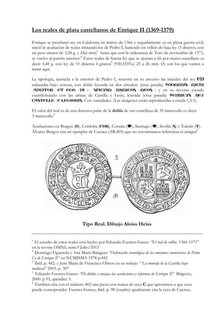 Los reales de plata castellanos de Enrique II (1369-1379)
Enrique se proclamó rey en Calahorra en marzo de 1366 y seguidamente ya en plena guerra civil,
inició la acuñación de reales imitando los de Pedro I, batiendo en vellón de baja ley (3 dineros, con
un peso menor de 3,28 g. y 24,6 mm)1
hasta que con la ordenanza de Toro de noviembre de 1373,
se vuelve al patrón anterior.
2
Estos reales de buena ley que se ajustan a 66 por marco castellano es
decir 3,48 g. con ley de 11 dineros 4 granos
3
(930,555‰) 25 a 26 mm. Ø, son los que vamos a
tratar aquí.
La tipología, ajustada a la anterior de Pedro I, muestra en su anverso las iniciales del rey EN
enlazadas bajo corona, con doble leyenda en dos círculos: (cruz patada) DOMIN :VS MICHI
: : : / : : :ADIVTOR ET EGO DI SPICIAM INIMICOS MEOS : y en su reverso escudo
cuatrilobulado con las armas de Castilla y León, leyenda (cruz patada) :ENRICVS REX
:CASTELLE E LEGIONIS. Con variedades. (Las imágenes están reproducidas a escala 1,5:1).
El valor del real es de una doceava parte de la dobla de oro castellana de 35 maravedis es decir
3 maravedís.
4
Acuñaciones en Burgos (B), Córdoba (COR), Coruña ( ), Santiago ( ), Sevilla (S) y Toledo (T).
Álvarez Burgos cita un ejemplar de Cuenca (AB.405) que no encontramos referencia ni imágen
5
Tipo Real. Dibujo Aloiss Heiss
1
El estudio de estos reales está hecho por Eduardo Fuentes Ganzo “El real de vellón. 1366-1373”
en la revista OMNI, núm.9 Julio/2015
2
Domingo Figuerola y Ana Maria Balaguer “Ordenación cronológica de las emisiones monetarias de Pedro
I y de Enrique II” en NUMISMA 1978 p.442
3
Ibíd. p. 442. y José María de Francisco Olmos en su trabajo “ La moneda de la Castilla bajo
medieval” 2003. p. 307
4
Eduardo Fuentes Ganzo “De doblas a meajas las acuñaciones y reformas de Enrique II” Brigecio,
2000. p.93, apéndice 5.
5
Tambien cita con el número 402 una pieza con marca de ceca C que ignoramos a que ceca
puede corresponder. Fuentes Ganzo, ibíd. p. 98 (cuadro) igualmente cita la ceca de Cuenca.
 