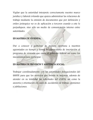 Vigilar que la autoridad interprete correctamente nuestro marco 
jurídico y laboral evitando que quiera administrar las relaciones de 
trabajo mediante la emisión de documentos que por definición y 
orden jerárquico no es de aplicación a terceros cuando a este le 
perjudiquen, sino sólo un medio de comunicación interno entre 
autoridades. 
EN MATERIA DE VIVIENDA: 
Dar a conocer y gestionar de manera oportuna a nuestros 
agremiados en tiempo y forma la convocatoria de inscripción al 
programa de vivienda que emite el gobierno federal así como los 
mecanismos para participar. 
EN MATERIA DE PREVISIÓN Y ASISTENCIA SOCIAL: 
Trabajar coordinadamente con las autoridades delegacionales del 
ISSSTE para que los servicios que brinda se mejoren, además de 
atender en su totalidad las solicitudes del CLIDA, así como la 
asesoría y orientación en casos de: accidentes de trabajo, pensiones 
y jubilaciones. 
 