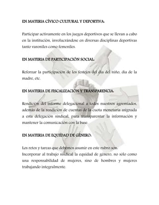 EN MATERIA CÍVICO CULTURAL Y DEPORTIVA: 
Participar activamente en los juegos deportivos que se llevan a cabo 
en la institución, involucrándose en diversas disciplinas deportivas 
tanto varoniles como femeniles. 
EN MATERIA DE PARTICIPACIÓN SOCIAL: 
Reforzar la participación de los festejos del día del niño, día de la 
madre, etc. 
EN MATERIA DE FISCALIZACIÓN Y TRANSPARENCIA: 
Rendición del informe delegacional a todos nuestros agremiados, 
además de la rendición de cuentas de la cuota monetaria asignada 
a esta delegación sindical, para transparentar la información y 
mantener la comunicación con la base. 
EN MATERIA DE EQUIDAD DE GÉNERO: 
Los retos y tareas que debemos asumir en este rubro son: 
Incorporar al trabajo sindical la equidad de género, no sólo como 
una responsabilidad de mujeres, sino de hombres y mujeres 
trabajando integralmente. 
 