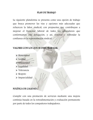 PLAN DE TRABAJO 
La siguiente plataforma se presenta como una opción de trabajo 
que busca promover las vías y opciones más adecuadas que 
refuercen la labor sindical; con propuestas que contribuyan a 
mejorar el bienestar laboral de todos los compañeros que 
conformamos esta delegación, y así, renovar y refrendar la 
confianza en la representación sindical. 
VALORES CON LOS QUE SE DEBE TRABAJAR: 
 Honestidad 
 Lealtad 
 Solidaridad 
 Legalidad 
 Tolerancia 
 Respeto 
 Imparcialidad 
POLÍTICA DE CALIDAD: 
Cumplir con una prestación de servicios mediante una mejora 
continúa basada en la retroalimentación y evaluación permanente 
por parte de todos los compañeros trabajadores. 
 