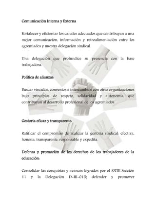 Comunicación Interna y Externa 
Fortalecer y eficientar los canales adecuados que contribuyan a una 
mejor comunicación, información y retroalimentación entre los 
agremiados y nuestra delegación sindical. 
Una delegación que profundice su presencia con la base 
trabajadora. 
Política de alianzas: 
Buscar vínculos, convenios e intercambios con otras organizaciones 
bajo principios de respeto, solidaridad y autonomía, que 
contribuyan al desarrollo profesional de los agremiados. 
Gestoría eficaz y transparente: 
Ratificar el compromiso de realizar la gestoría sindical: efectiva, 
honesta, transparente, responsable y expedita. 
Defensa y promoción de los derechos de los trabajadores de la 
educación: 
Consolidar las conquistas y avances logrados por el SNTE Sección 
11 y la Delegación D-III-015; defender y promover 
 