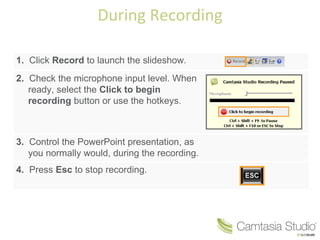 During Recording 1.   Click  Record  to launch the slideshow. 2.   Check the microphone input level. When ready, select the  Click to begin recording  button or use the hotkeys. 3.   Control the PowerPoint presentation, as you normally would, during the recording. 4.   Press  Esc  to stop recording. 