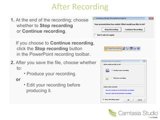 After Recording 1.  At the end of the recording; choose  whether to  Stop recording   or  Continue recording . If you choose to  Continue recording ,  click the  Stop recording  button  in the PowerPoint recording toolbar. 2.  After you save the file, choose whether to: Produce your recording. or Edit your recording before    producing it.   