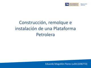 Construcción, remolque e
instalación de una Plataforma
Petrolera
Eduardo Mogollón Flores (u2013206772)
 