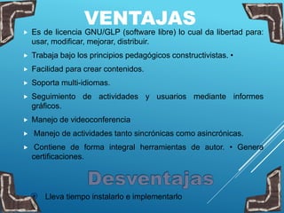 VENTAJAS
 Es de licencia GNU/GLP (software libre) lo cual da libertad para:
usar, modificar, mejorar, distribuir.
 Trabaja bajo los principios pedagógicos constructivistas. •
 Facilidad para crear contenidos.
 Soporta multi-idiomas.
 Seguimiento de actividades y usuarios mediante informes
gráficos.
 Manejo de videoconferencia
 Manejo de actividades tanto sincrónicas como asincrónicas.
 Contiene de forma integral herramientas de autor. • Genera
certificaciones.
 Lleva tiempo instalarlo e implementarlo
 