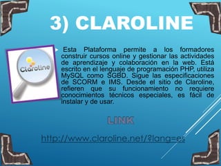 3) CLAROLINE
 Esta Plataforma permite a los formadores
construir cursos online y gestionar las actividades
de aprendizaje y colaboración en la web. Está
escrito en el lenguaje de programación PHP, utiliza
MySQL como SGBD. Sigue las especificaciones
de SCORM e IMS. Desde el sitio de Claroline,
refieren que su funcionamiento no requiere
conocimientos técnicos especiales, es fácil de
instalar y de usar.
http://www.claroline.net/?lang=es
 